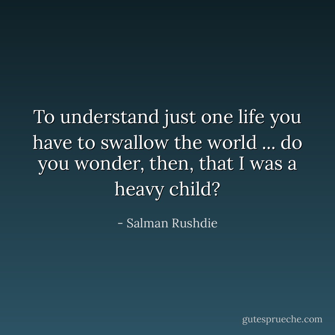To understand just one life you have to swallow the world ... do you wonder, then, that I was a heavy child? - Salman Rushdie