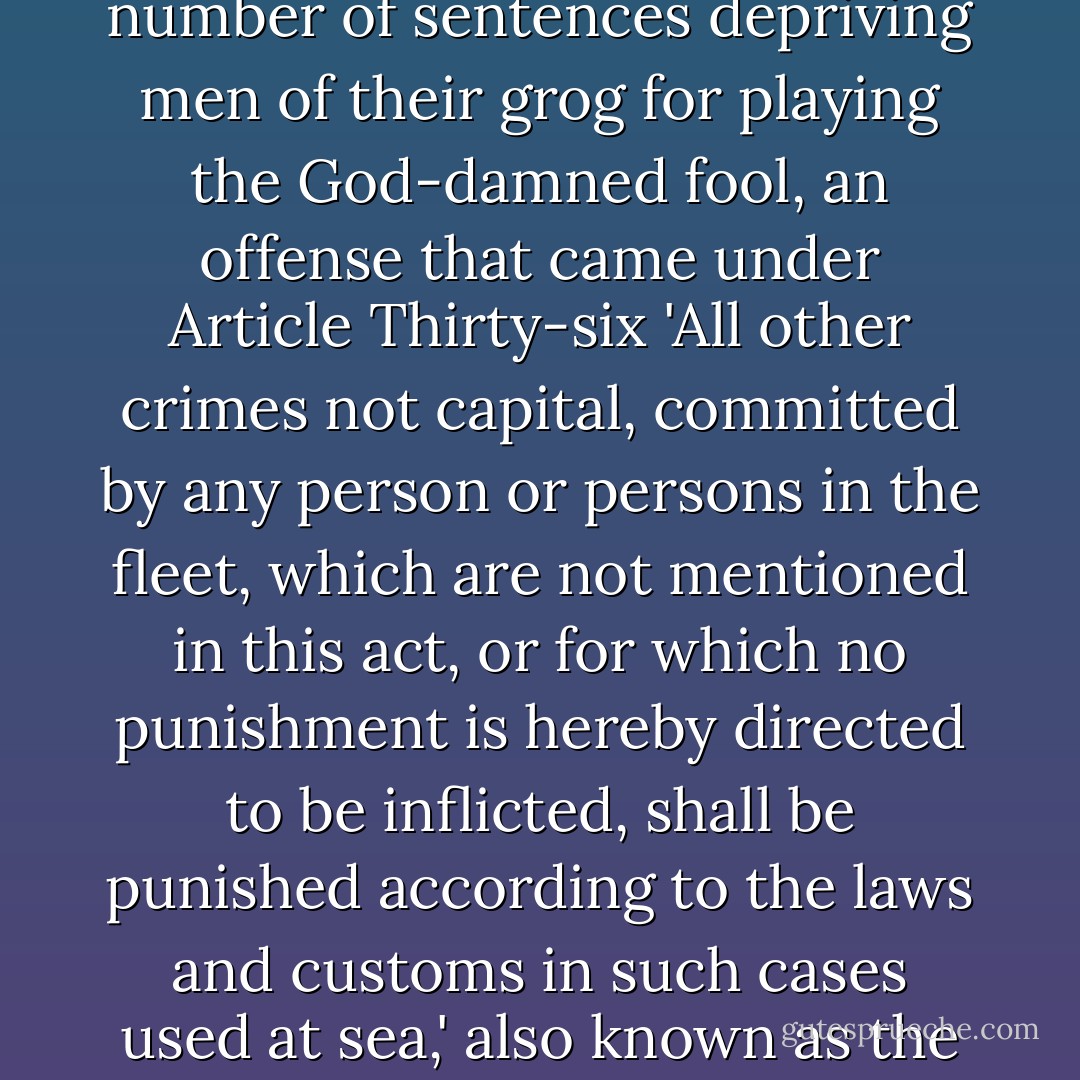The event caused a certain amount of ribaldry and a fair number of sentences depriving men of their grog for playing the God-damned fool, an offense that came under Article Thirty-six 'All other crimes not capital, committed by any person or persons in the fleet, which are not mentioned in this act, or for which no punishment is hereby directed to be inflicted, shall be punished according to the laws and customs in such cases used at sea,' also known as the captain's cloak or cover-all. - Patrick O'Brian