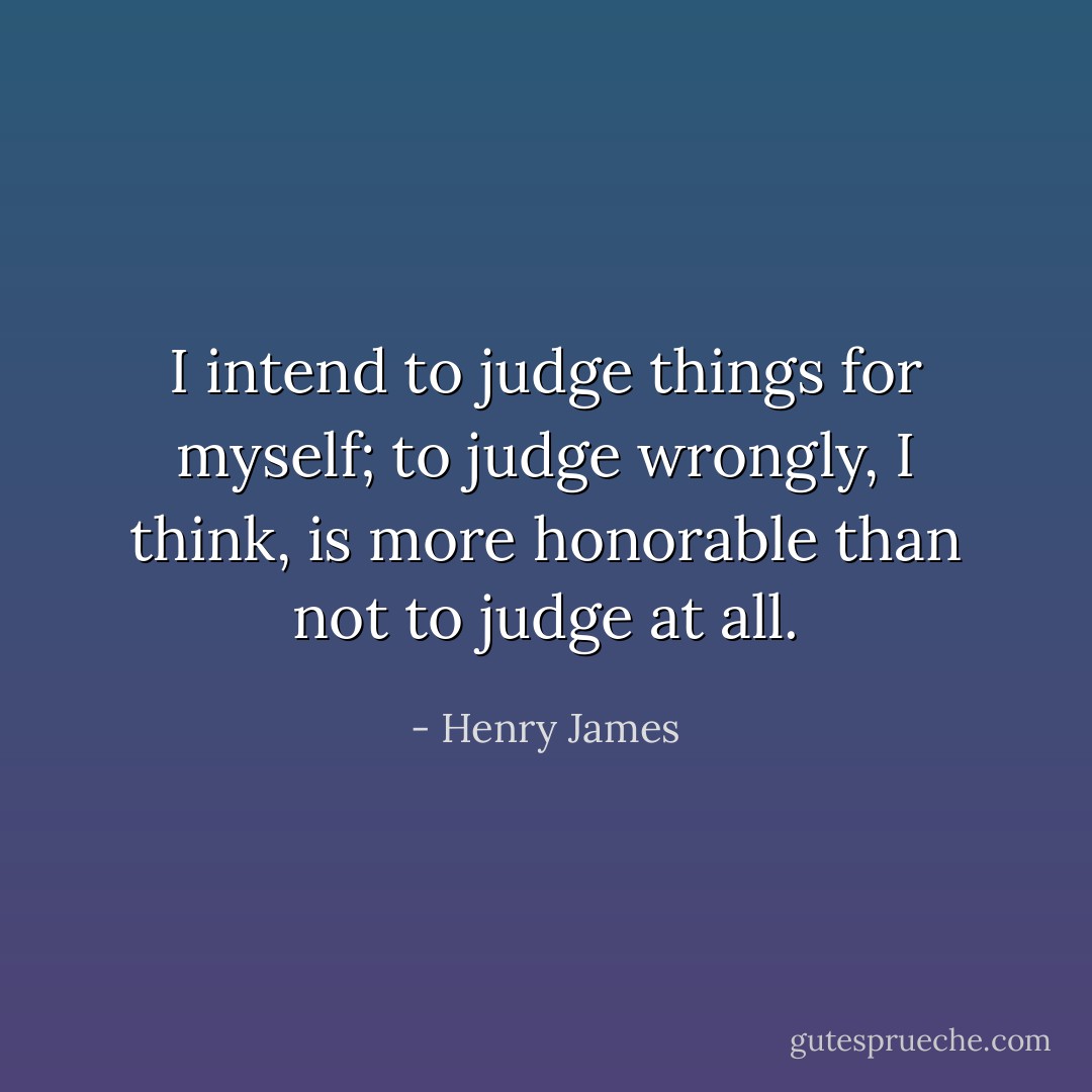 I intend to judge things for myself; to judge wrongly, I think, is more honorable than not to judge at all. - Henry James