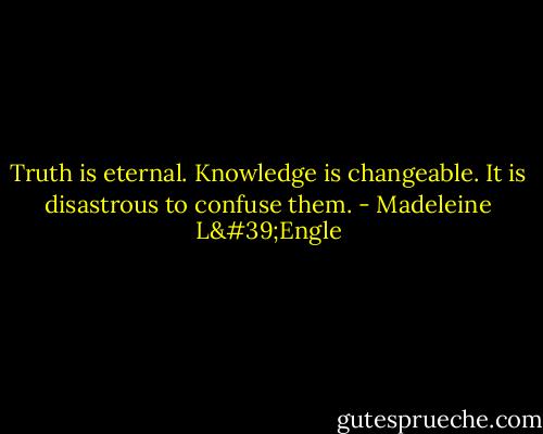 Truth is eternal. Knowledge is changeable. It is disastrous to confuse them. - Madeleine L'Engle