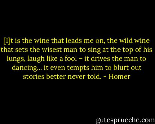 [I]t is the wine that leads me on,<br />the wild wine<br />that sets the wisest man to sing<br />at the top of his lungs,<br />laugh like a fool – it drives the<br />man to dancing... it even<br />tempts him to blurt out stories<br />better never told. - Homer