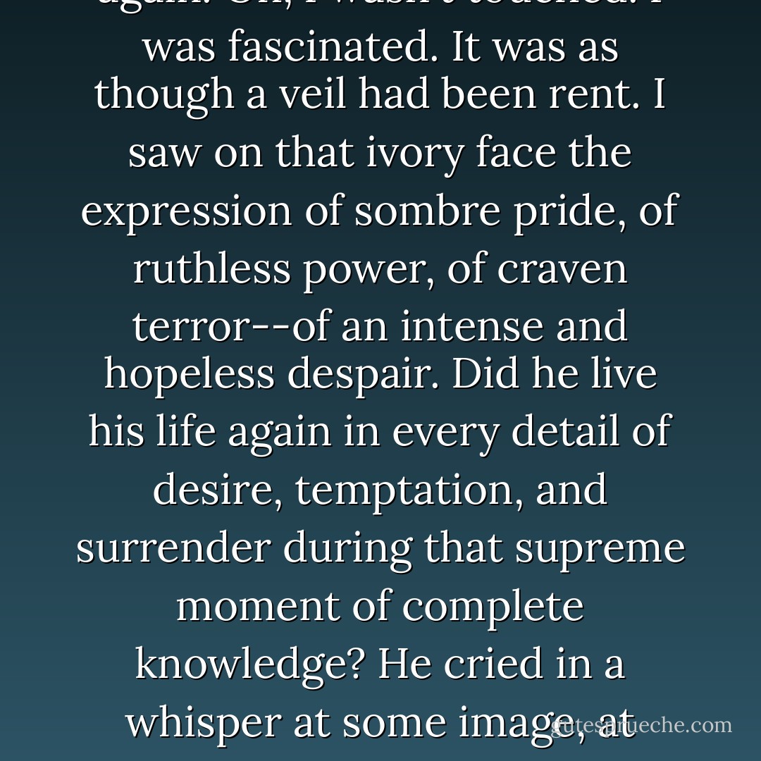 Anything approaching the change that came over his features I have never seen before, and hope never to see again. Oh, I wasn't touched. I was fascinated. It was as though a veil had been rent. I saw on that ivory face the expression of sombre pride, of ruthless power, of craven terror--of an intense and hopeless despair. Did he live his life again in every detail of desire, temptation, and surrender during that supreme moment of complete knowledge? He cried in a whisper at some image, at some vision--he cried out twice, a cry that was no more than a breath:<br />The horror! The horror! - Joseph Conrad