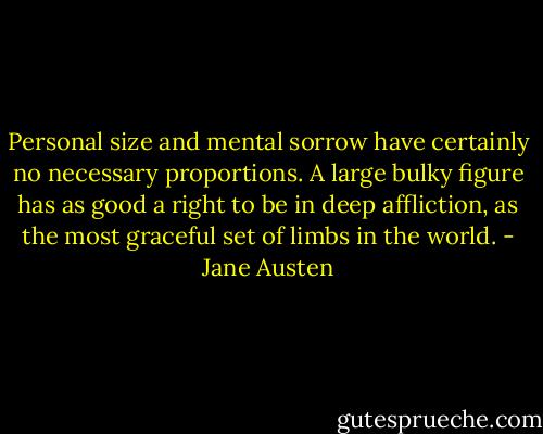 Personal size and mental sorrow have certainly no necessary proportions. A large bulky figure has as good a right to be in deep affliction, as the most graceful set of limbs in the world. - Jane Austen