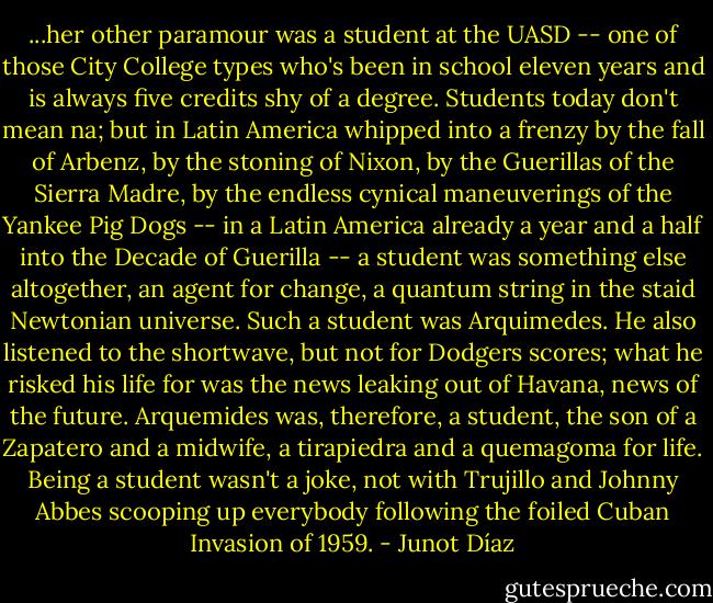 ...her other paramour was a student at the UASD -- one of those City College types who's been in school eleven years and is always five credits shy of a degree. Students today don't mean na; but in Latin America whipped into a frenzy by the fall of Arbenz, by the stoning of Nixon, by the Guerillas of the Sierra Madre, by the endless cynical maneuverings of the Yankee Pig Dogs -- in a Latin America already a year and a half into the Decade of Guerilla -- a student was something else altogether, an agent for change, a quantum string in the staid Newtonian universe. Such a student was Arquimedes. He also listened to the shortwave, but not for Dodgers scores; what he risked his life for was the news leaking out of Havana, news of the future. Arquemides was, therefore, a student, the son of a Zapatero and a midwife, a tirapiedra and a quemagoma for life. Being a student wasn't a joke, not with Trujillo and Johnny Abbes scooping up everybody following the foiled Cuban Invasion of 1959. - Junot Díaz