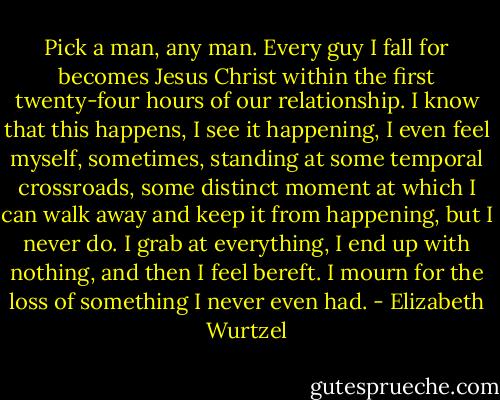 Pick a man, any man. Every guy I fall for becomes Jesus Christ within the first twenty-four hours of our relationship. I know that this happens, I see it happening, I even feel myself, sometimes, standing at some temporal crossroads, some distinct moment at which I can walk away and keep it from happening, but I never do. I grab at everything, I end up with nothing, and then I feel bereft. I mourn for the loss of something I never even had. - Elizabeth Wurtzel