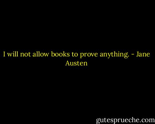 I will not allow books to prove anything. - Jane Austen