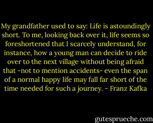 My grandfather used to say: Life is astoundingly short. To me, looking back over it, life seems so foreshortened that I scarcely understand, for instance, how a young man can decide to ride over to the next village without being afraid that -not to mention accidents- even the span of a normal happy life may fall far short of the time needed for such a journey. - Franz Kafka