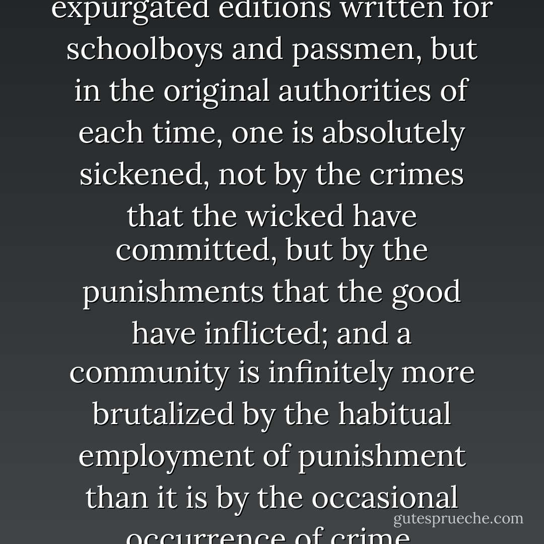 As one reads history, not in the expurgated editions written for schoolboys and passmen, but in the original authorities of each time, one is absolutely sickened, not by the crimes that the wicked have committed, but by the punishments that the good have inflicted; and a community is infinitely more brutalized by the habitual employment of punishment than it is by the occasional occurrence of crime. - Oscar Wilde