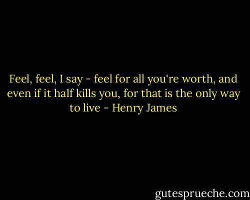 Feel, feel, I say - feel for all you're worth, and even if it half kills you, for that is the only way to live - Henry James