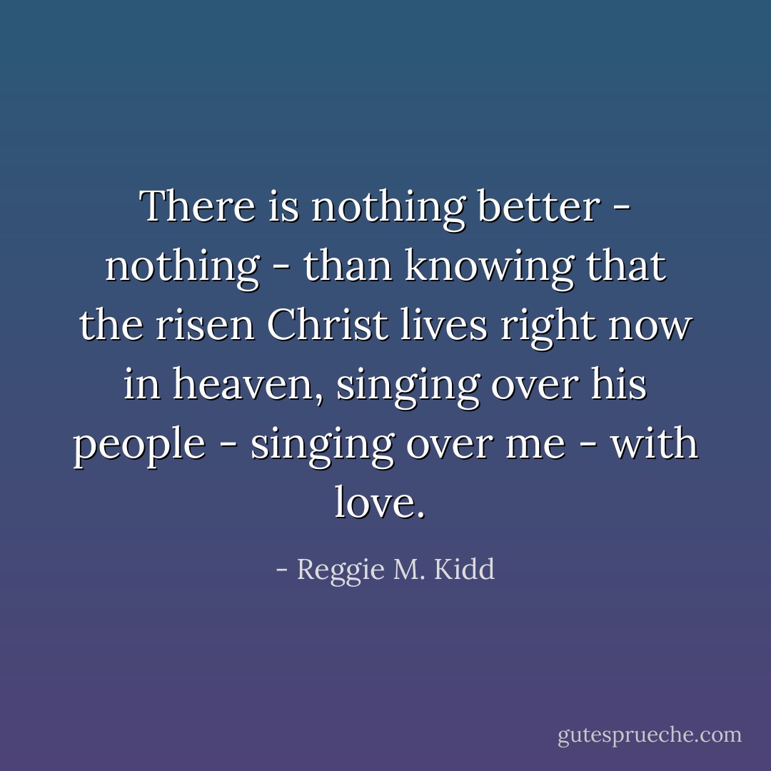 There is nothing better - nothing - than knowing that the risen Christ lives right now in heaven, singing over his people - singing over me - with love.  - Reggie M. Kidd
