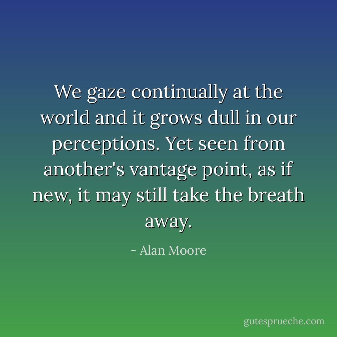 We gaze continually at the world and it grows dull in our perceptions. Yet seen from another's vantage point, as if new, it may still take the breath away. - Alan Moore