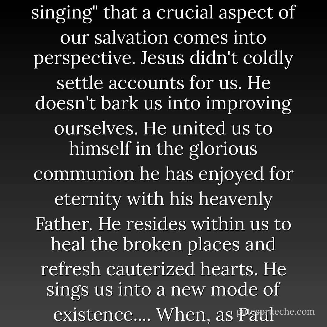 It's only when we understand [Jesus'] presence in the church as being the fulfillment of God's promise in Zephaniah 3:17 to "quiet you with his love" and "rejoice over you with singing" that a crucial aspect of our salvation comes into perspective. Jesus didn't coldly settle accounts for us. He doesn't bark us into improving ourselves. He united us to himself in the glorious communion he has enjoyed for eternity with his heavenly Father. He resides within us to heal the broken places and refresh cauterized hearts. He sings us into a new mode of existence.... When, as Paul does, we imagine Jesus singing nations into submission to his rule, our hearts come joyfully under the sway of a love that is infinite and powerful. - Reggie M. Kidd