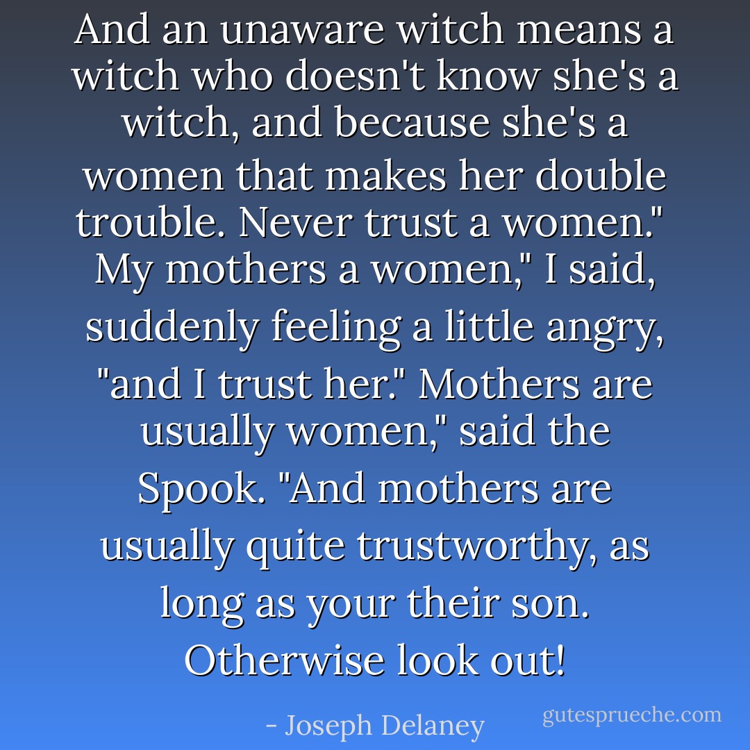 And an unaware witch means a witch who doesn't know she's a witch, and because she's a women that makes her double trouble. Never trust a women." <br />My mothers a women," I said, suddenly feeling a little angry, "and I trust her."<br />Mothers are usually women," said the Spook. "And mothers are usually quite trustworthy, as long as your their son. Otherwise look out! - Joseph Delaney