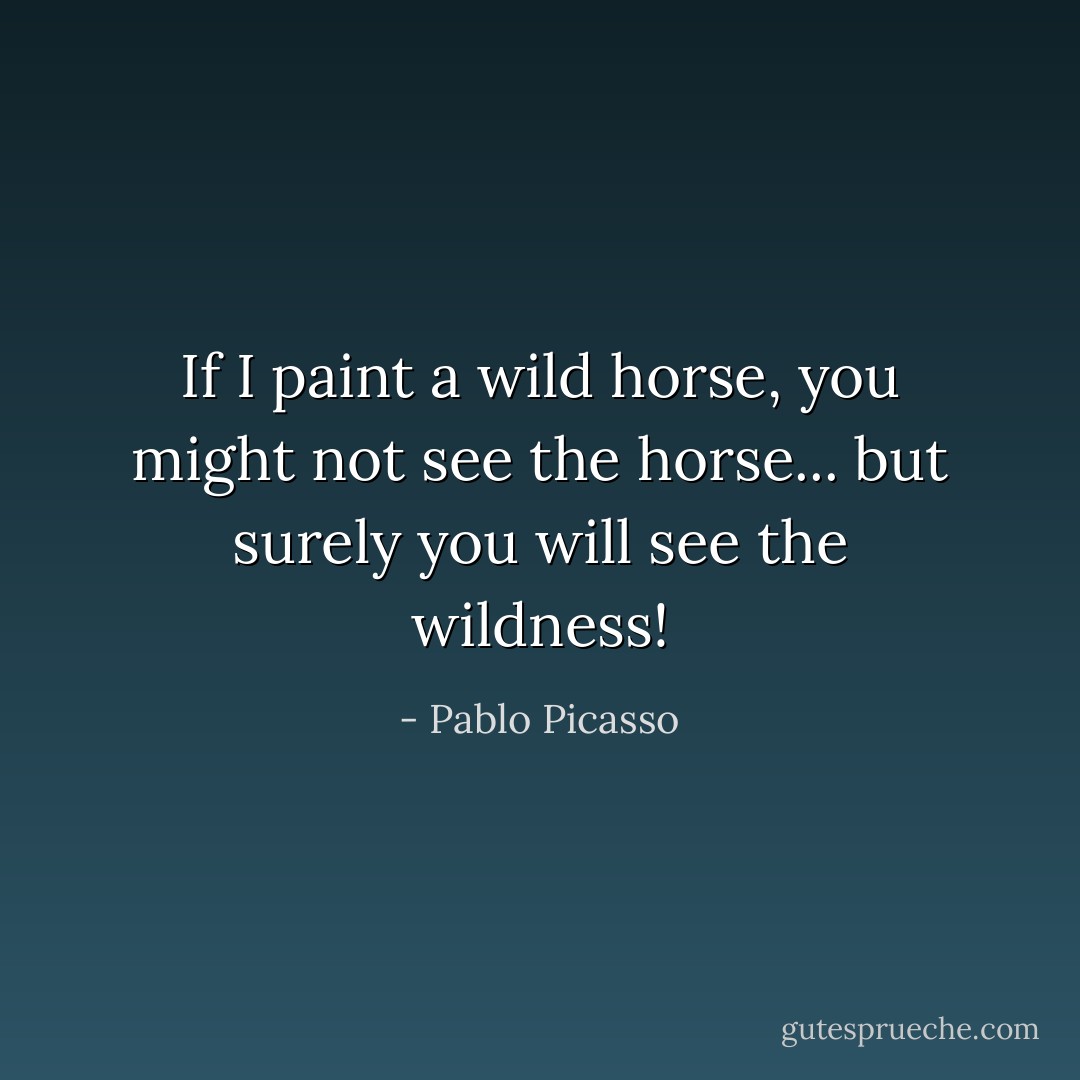 If I paint a wild horse, you might not see the horse... but surely you will see the wildness! - Pablo Picasso