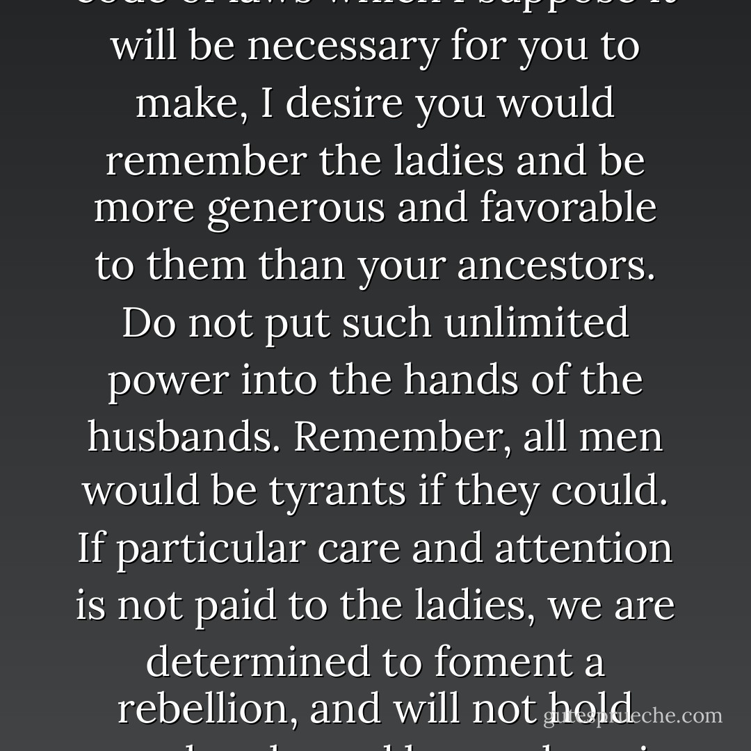 I long to hear that you have declared an independency. And, by the way, in the new code of laws which I suppose it will be necessary for you to make, I desire you would remember the ladies and be more generous and favorable to them than your ancestors. Do not put such unlimited power into the hands of the husbands. Remember, all men would be tyrants if they could. If particular care and attention is not paid to the ladies, we are determined to foment a rebellion, and will not hold ourselves bound by any laws in which we have no voice or representation. - Abigail Adams