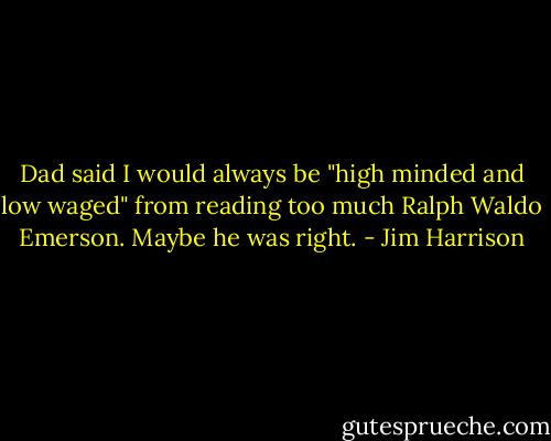 Dad said I would always be "high minded and low waged" from reading too much Ralph Waldo Emerson. Maybe he was right. - Jim Harrison
