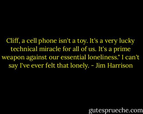 Cliff, a cell phone isn't a toy. It's a very lucky technical miracle for all of us. It's a prime weapon against our essential loneliness."<br />I can't say I've ever felt that lonely. - Jim Harrison