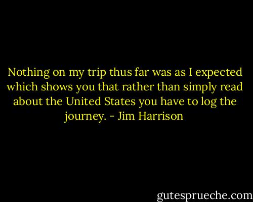 Nothing on my trip thus far was as I expected which shows you that rather than simply read about the United States you have to log the journey. - Jim Harrison