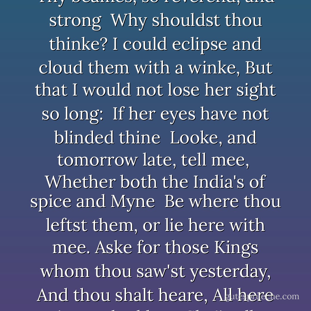 Busie olde foole, unruly Sunne;<br /> Why dost thou thus,<br />Through windowes, and through curtaines call on us?<br />Must to they motions lovers seasons run?<br /> Sawcy pedantique wretch, goe chide<br /> Late schoole boyes, and sowre prentices,<br /> Goe tell Court-huntsmen, that the King will ride,<br /> Call countrey ands to harvest offices;<br />Love, all alike, no season knows, nor clyme,<br />Nor houres, dayes, months, which are the rags of time.<br /><br /> Thy beames, so reverend, and strong<br /> Why shouldst thou thinke?<br />I could eclipse and cloud them with a winke,<br />But that I would not lose her sight so long:<br /> If her eyes have not blinded thine<br /> Looke, and tomorrow late, tell mee,<br /> Whether both the India's of spice and Myne<br /> Be where thou leftst them, or lie here with mee.<br />Aske for those Kings whom thou saw'st yesterday,<br />And thou shalt heare, All here in one bed lay.<br /><br /> She'is all States, and all Princes, I,<br /> Nothing else is; <br />Princes doe but play us; compar'd to this,<br />All honor's mimique; All wealth alchimie,<br /> Thou sunne art halfe as happy'as wee,<br /> In that the world's contracted thus;<br /> Thine ages askes ease, and since thy duties bee<br /> To warme the world, that's done in warming us.<br />Shine here to us, and thou art every where;<br />This bed thy center is, these walls, thy spheare. - John Donne
