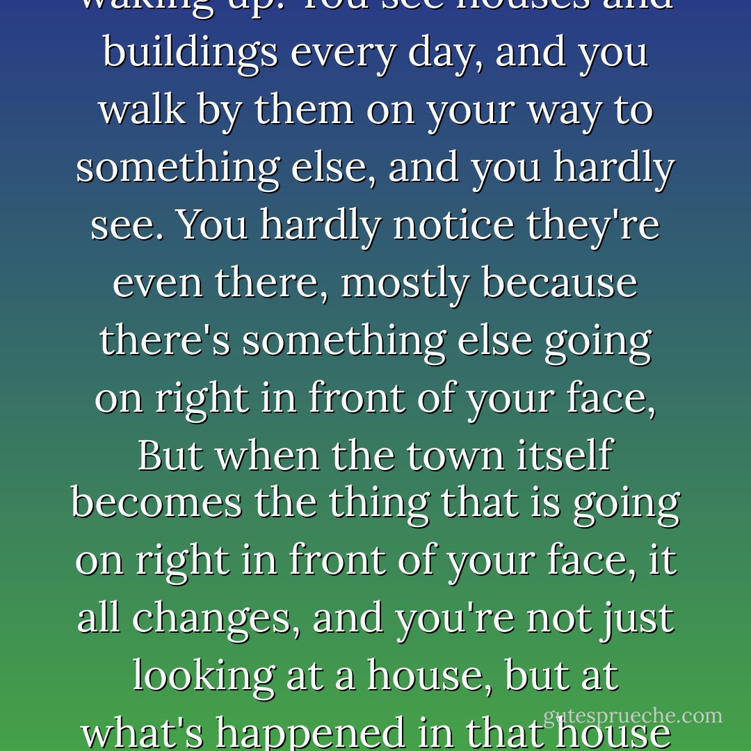 I saw my town as if I had just arrived. It was as if I was waking up. You see houses and buildings every day, and you walk by them on your way to something else, and you hardly see. You hardly notice they're even there, mostly because there's something else going on right in front of your face, But when the town itself becomes the thing that is going on right in front of your face, it all changes, and you're not just looking at a house, but at what's happened in that house before you were born. - Gary D. Schmidt