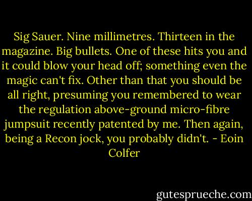 Sig Sauer. Nine millimetres. Thirteen in the magazine. Big bullets. One of these hits you and it could blow your head off; something even the magic can't fix. Other than that you should be all right, presuming you remembered to wear the regulation above-ground micro-fibre jumpsuit recently patented by me. Then again, being a Recon jock, you probably didn't. - Eoin Colfer