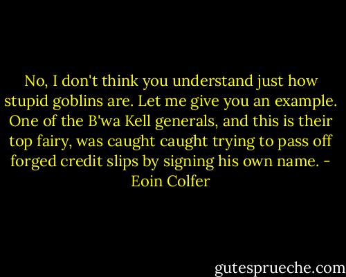 No, I don't think you understand just how stupid goblins are. Let me give you an example. One of the B'wa Kell generals, and this is their top fairy, was caught caught trying to pass off forged credit slips by signing his own name. - Eoin Colfer
