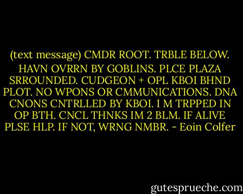 (text message) CMDR ROOT. TRBLE BELOW. HAVN OVRRN BY GOBLINS. PLCE PLAZA SRROUNDED. CUDGEON + OPL KBOI BHND PLOT. NO WPONS OR CMMUNICATIONS. DNA CNONS CNTRLLED BY KBOI. I M TRPPED IN OP BTH. CNCL THNKS IM 2 BLM. IF ALIVE PLSE HLP. IF NOT, WRNG NMBR. - Eoin Colfer