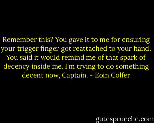 Remember this? You gave it to me for ensuring your trigger finger got reattached to your hand. You said it would remind me of that spark of decency inside me. I'm trying to do something decent now, Captain. - Eoin Colfer