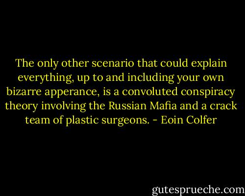 The only other scenario that could explain everything, up to and including your own bizarre apperance, is a convoluted conspiracy theory involving the Russian Mafia and a crack team of plastic surgeons. - Eoin Colfer