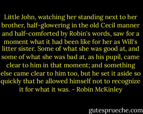 Little John, watching her standing next to her brother, half-glowering in the old Cecil manner and half-comforted by Robin's words, saw for a moment what it had been like for her as Will's litter sister. Some of what she was good at, and some of what she was bad at, as his pupil, came clear to him in that moment; and something else came clear to him too, but he set it aside so quickly that he allowed himself not to recognize it for what it was. - Robin McKinley