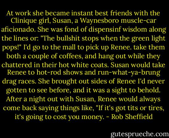 At work she became instant best friends with the Clinique girl, Susan, a Waynesboro muscle-car aficionado. She was fond of dispensinf wisdom along the lines or: "The bullshit stops when the green light pops!" I'd go to the mall to pick up Renee. take them both a couple of coffees, and hang out while they chattered in their hot white coats. Susan would take Renee to hot-rod shows and run-what-ya-brung drag races. She brought out sides of Renee I'd never gotten to see before, and it was a sight to behold. After a night out with Susan, Renee would always come back saying things like, "If it's got tits or tires, it's going to cost you money. - Rob Sheffield