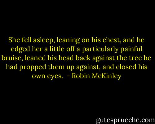 She fell asleep, leaning on his chest, and he edged her a little off a particularly painful bruise, leaned his head back against the tree he had propped them up against, and closed his own eyes.  - Robin McKinley