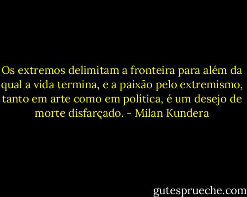 Os extremos delimitam a fronteira para além da qual a vida termina, e a paixão pelo extremismo, tanto em arte como em política, é um desejo de morte disfarçado. - Milan Kundera