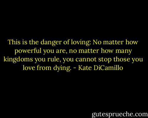 This is the danger of loving: No matter how powerful you are, no matter how many kingdoms you rule, you cannot stop those you love from dying. - Kate DiCamillo