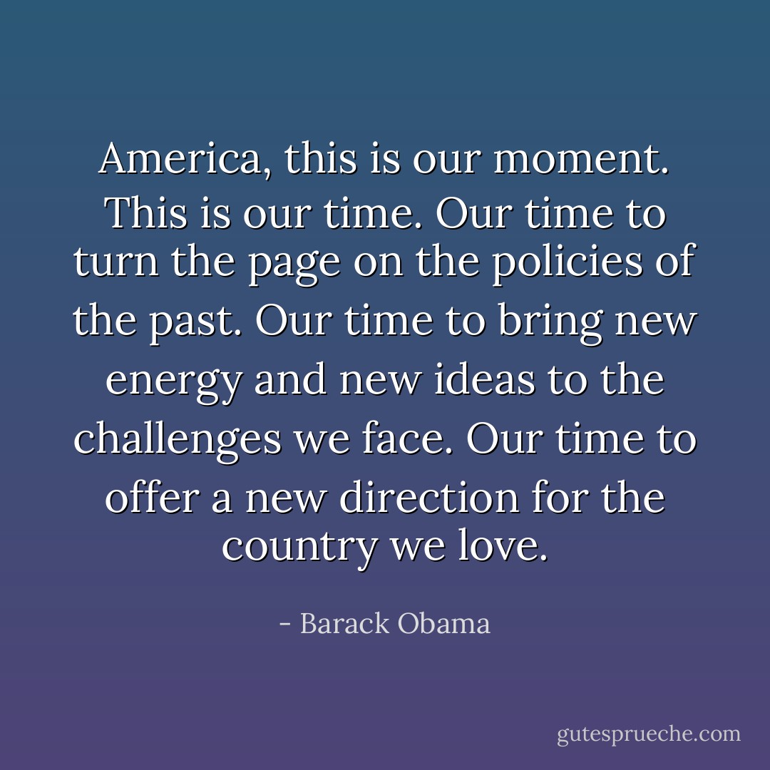 America, this is our moment. This is our time. Our time to turn the page on the policies of the past. Our time to bring new energy and new ideas to the challenges we face. Our time to offer a new direction for the country we love. - Barack Obama