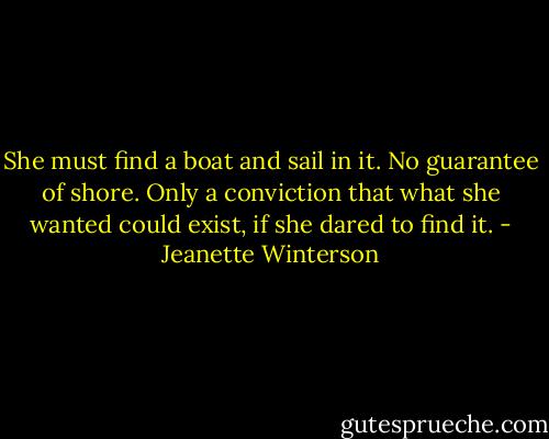 She must find a boat and sail in it. No guarantee of shore. Only a conviction that what she wanted could exist, if she dared to find it. - Jeanette Winterson