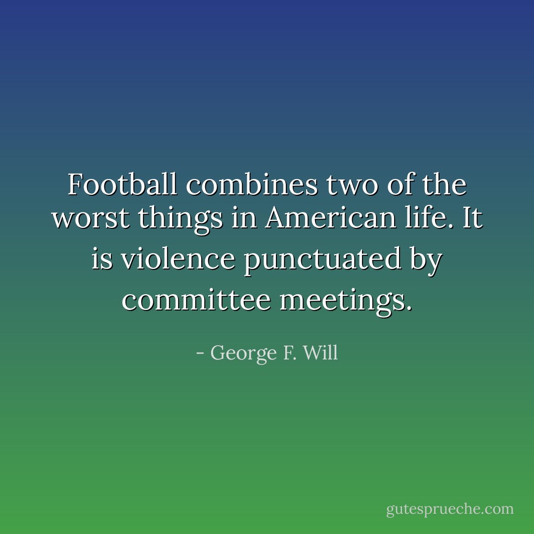 Football combines two of the worst things in American life. It is violence punctuated by committee meetings. - George F. Will