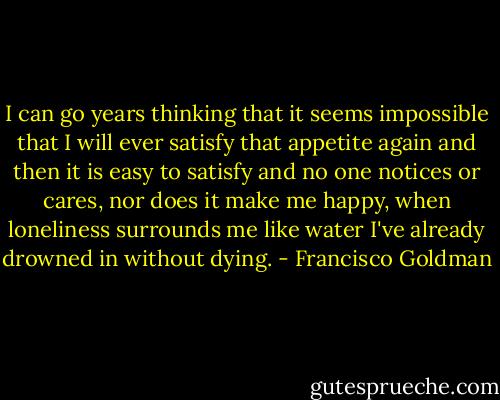 I can go years thinking that it seems impossible that I will ever satisfy that appetite again and then it is easy to satisfy and no one notices or cares, nor does it make me happy, when loneliness surrounds me like water I've already drowned in without dying. - Francisco Goldman
