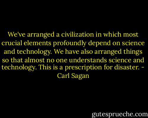 We've arranged a civilization in which most crucial elements profoundly depend on science and technology. We have also arranged things so that almost no one understands science and technology. This is a prescription for disaster. - Carl Sagan