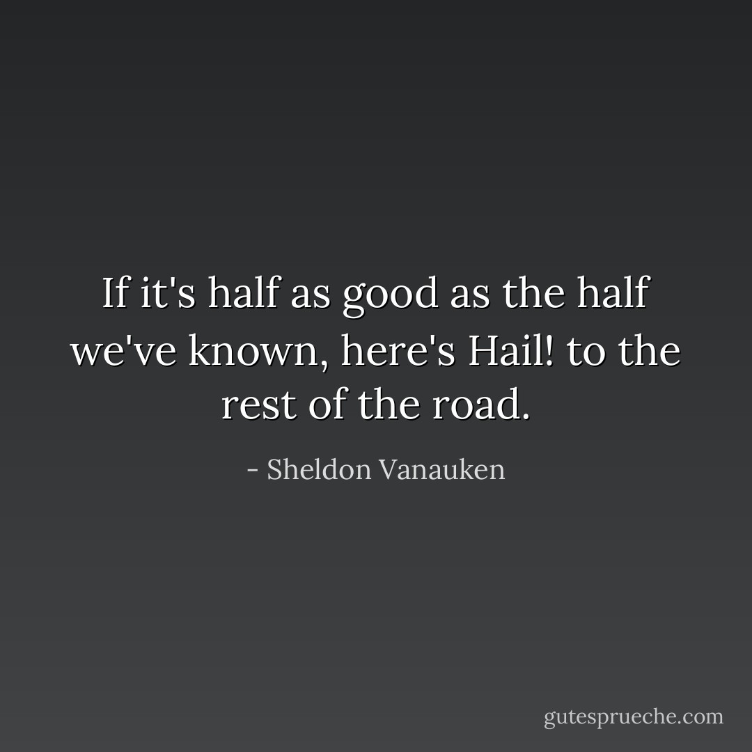 If it's half as good as the half we've known, here's Hail! to the rest of the road. - Sheldon Vanauken
