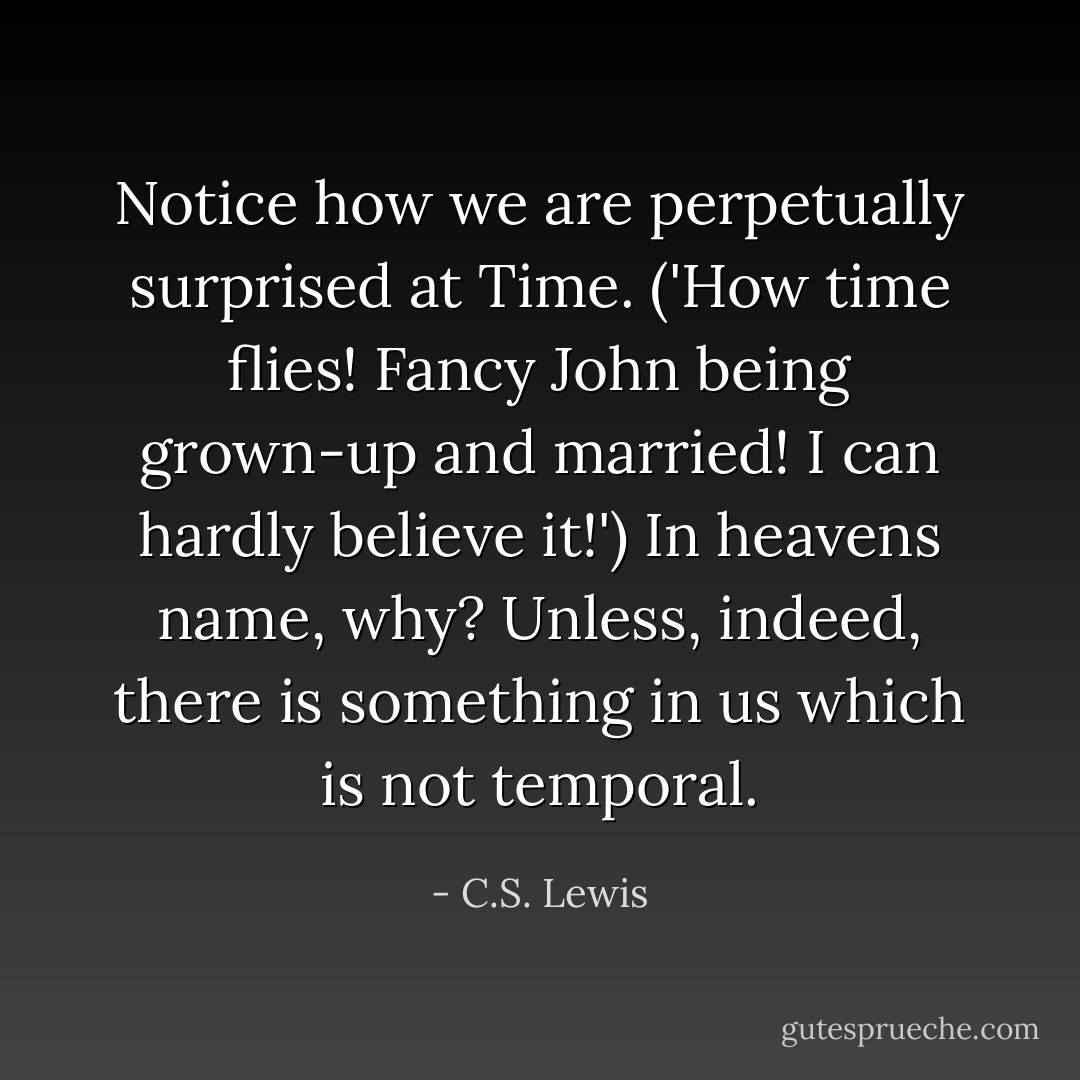 Notice how we are perpetually surprised at Time. ('How time flies! Fancy John being grown-up and married! I can hardly believe it!') In heavens name, why? Unless, indeed, there is something in us which is not temporal. - C.S. Lewis