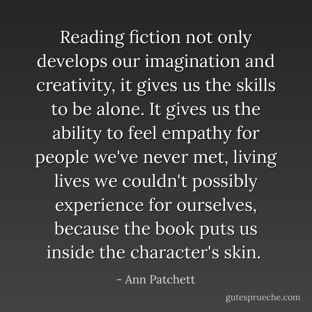 Reading fiction not only develops our imagination and creativity, it gives us the skills to be alone. It gives us the ability to feel empathy for people we've never met, living lives we couldn't possibly experience for ourselves, because the book puts us inside the character's skin.<br /> - Ann Patchett
