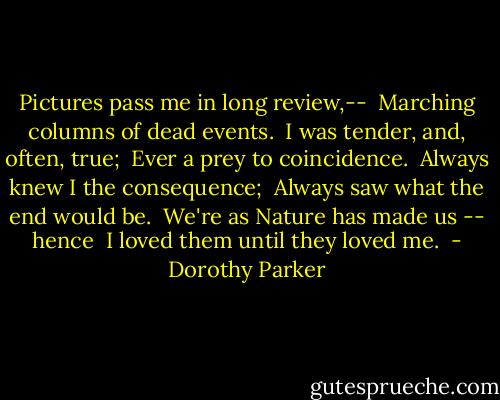 Pictures pass me in long review,-- <br />Marching columns of dead events. <br />I was tender, and, often, true; <br />Ever a prey to coincidence. <br />Always knew I the consequence; <br />Always saw what the end would be. <br />We're as Nature has made us -- hence <br />I loved them until they loved me.  - Dorothy Parker