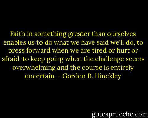 Faith in something greater than ourselves enables us to do what we have said we'll do, to press forward when we are tired or hurt or afraid, to keep going when the challenge seems overwhelming and the course is entirely uncertain. - Gordon B. Hinckley
