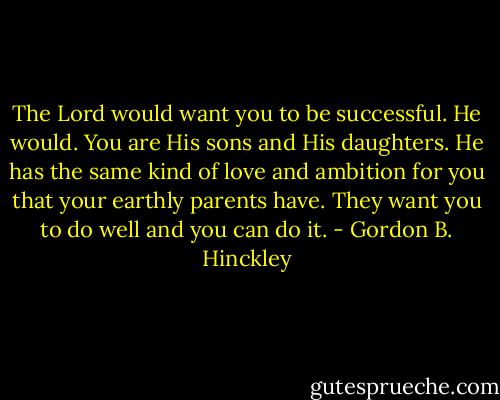The Lord would want you to be successful. He would. You are His sons and His daughters. He has the same kind of love and ambition for you that your earthly parents have. They want you to do well and you can do it. - Gordon B. Hinckley