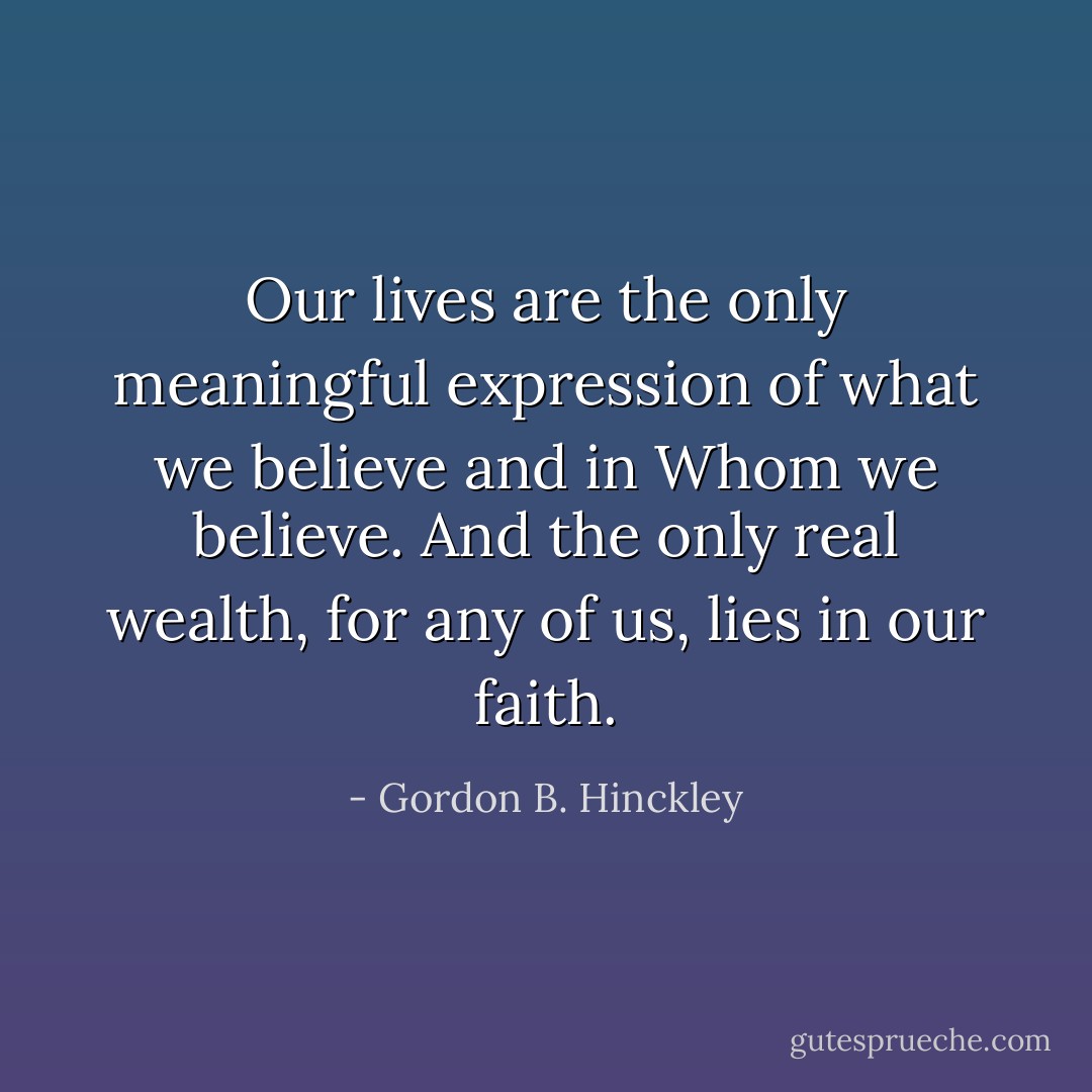 Our lives are the only meaningful expression of what we believe and in Whom we believe. And the only real wealth, for any of us, lies in our faith. - Gordon B. Hinckley
