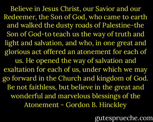 Believe in Jesus Christ, our Savior and our Redeemer, the Son of God, who came to earth and walked the dusty roads of Palestine-the Son of God-to teach us the way of truth and light and salvation, and who, in one great and glorious act offered an atonement for each of us. He opened the way of salvation and exaltation for each of us, under which we may go forward in the Church and kingdom of God. Be not faithless, but believe in the great and wonderful and marvelous blessings of the Atonement - Gordon B. Hinckley