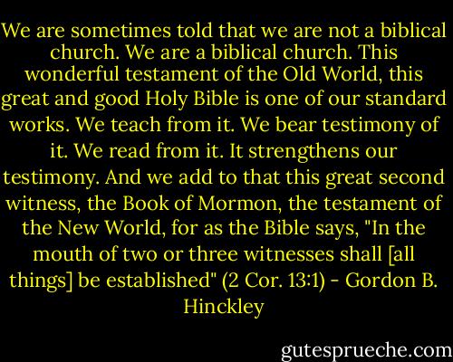 We are sometimes told that we are not a biblical church. We are a biblical church. This wonderful testament of the Old World, this great and good Holy Bible is one of our standard works. We teach from it. We bear testimony of it. We read from it. It strengthens our testimony. And we add to that this great second witness, the Book of Mormon, the testament of the New World, for as the Bible says, "In the mouth of two or three witnesses shall [all things] be established" (2 Cor. 13:1) - Gordon B. Hinckley