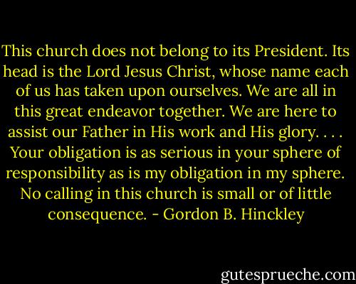 This church does not belong to its President. Its head is the Lord Jesus Christ, whose name each of us has taken upon ourselves. We are all in this great endeavor together. We are here to assist our Father in His work and His glory. . . . Your obligation is as serious in your sphere of responsibility as is my obligation in my sphere. No calling in this church is small or of little consequence. - Gordon B. Hinckley