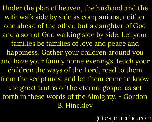 Under the plan of heaven, the husband and the wife walk side by side as companions, neither one ahead of the other, but a daughter of God and a son of God walking side by side. Let your families be families of love and peace and happiness. Gather your children around you and have your family home evenings, teach your children the ways of the Lord, read to them from the scriptures, and let them come to know the great truths of the eternal gospel as set forth in these words of the Almighty. - Gordon B. Hinckley